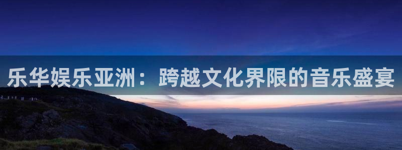 新航娱乐官网：乐华娱乐亚洲：跨越文化界限的音乐盛宴
